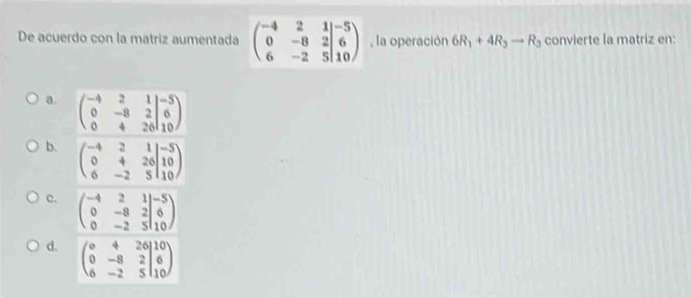 De acuerdo con la matriz aumentada beginpmatrix -4&2&1 0&-8&2 6&-2&5endvmatrix beginarrayr -2&5|10endarray la operación 6R_1+4R_3to R_3 convierte la matriz en:
a. beginpmatrix -4&2&1 0&-8&2 0&4&26endvmatrix beginarrayr -5 6 10endarray
b. beginpmatrix -4&2&1 0&4&26&10 6&-2&5endvmatrix
C. beginpmatrix -4&2&1 0&-8&2&6 0&-2&5|10endpmatrix
d. beginpmatrix circ &4&26 0&-8&2 6&-2&5endvmatrix beginarrayr 10 6 10endarray