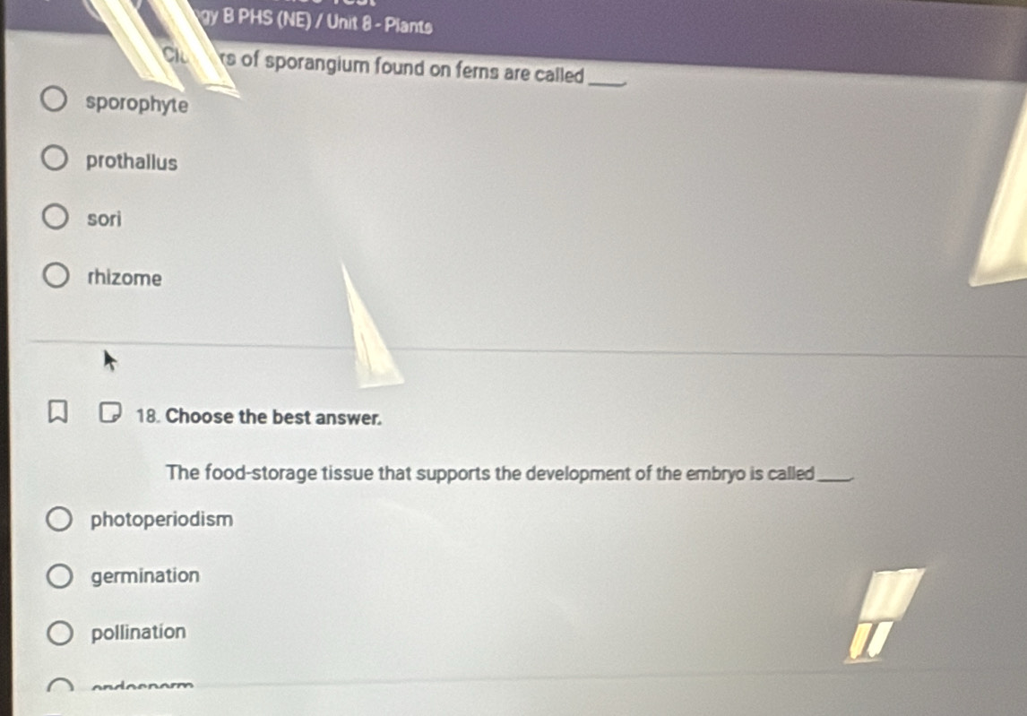 gy B PHS (NE) / Unit 8 - Plants
Cl s of sporangium found on ferns are called._
sporophyte
prothallus
sori
rhizome
18. Choose the best answer.
The food-storage tissue that supports the development of the embryo is called_
photoperiodism
germination
pollination