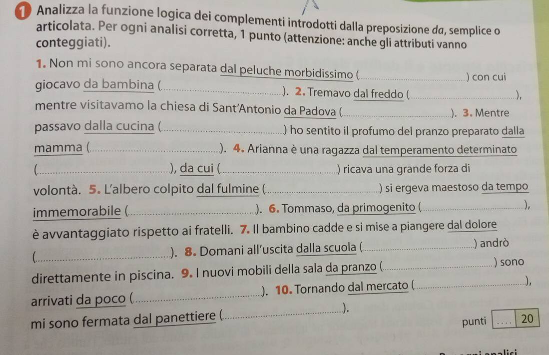 Analizza la funzione logica dei complementi introdotti dalla preposizione da, semplice o 
articolata. Per ogni analisi corretta, 1 punto (attenzione: anche gli attributi vanno 
conteggiati). 
1. Non mi sono ancora separata dal peluche morbidissimo (_ 
) con cui 
giocavo da bambina (._ ). 2. Tremavo dal freddo (_ 
). 
mentre visitavamo la chiesa di Sant’Antonio da Padova (_ 
). 3. Mentre 
passavo dalla cucina (._ ) ho sentito il profumo del pranzo preparato dalla 
mamma (. _). 4. Arianna è una ragazza dal temperamento determinato 
( _), da cui (_ ) ricava una grande forza di 
volontà. 5. Lalbero colpito dal fulmine (._ ) si ergeva maestoso da tempo 
immemorabile ( _.). 6. Tommaso, da primogenito ( ....), 
è avvantaggiato rispetto ai fratelli. 7. Il bambino cadde e si mise a piangere dal dolore 
_). 8. Domani all’uscita dalla scuola ( _............) andrò 
direttamente in piscina. 9. I nuovi mobili della sala da pranzo (. _.…........…) sono 
.. 
arrivati da poco (. _). 10. Tornando dal mercato ( _.......), 
_). 
mi sono fermata dal panettiere (. 
punti _20