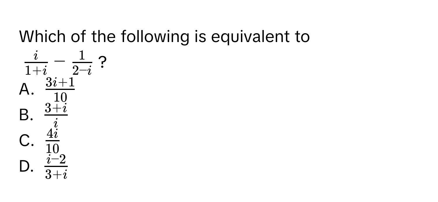 Which of the following is equivalent to
$ i/1+i  -  1/2-i $?  
A. $ (3i+1)/10 $
B. $ (3+i)/i $
C. $ 4i/10 $
D. $ (i-2)/3+i $