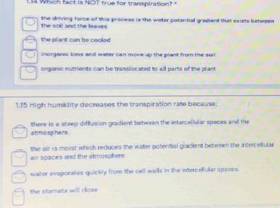 1.14 Which fact is NOT true for transpiration?
the driving force of this proceas is the water potential gradient that exists betweea
the soll and the leaves
the plant can be cooled
inorganic lons and water can move up the plant from the soil
organic nutrients can be translocated to all parts of the plant
1.15 High humidity decreases the transpiration rate because:
there is a steep diffusion gradient between the intercellular spaces and the
atmosphere.
the air is moist which reduces the water potential gradient between the intercellular
air spaces and the atmosphere.
water evaporates quickly from the cell walls in the intercellular spaces.
the stomata will cllose