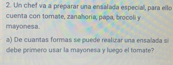 Un chef va a preparar una ensalada especial, para ello 
cuenta con tomate, zanahoria, papa, brocoli y 
mayonesa. 
a) De cuantas formas se puede realizar una ensalada si 
debe primero usar la mayonesa y luego el tomate?