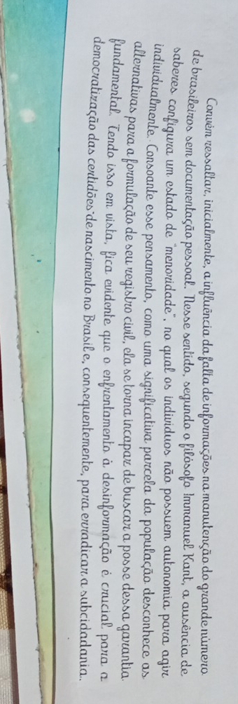 Convém ressaltar, inicialmente, a influência da falta de informações na manutenção do grande número 
de brasileiros sem documentação pessoal. Nesse sertído, segundo o filósofo Immanuel Kant, a ausência de 
saberes configura um estado de "meroridade", no qual os indivíduos não possuem autonomia para agir 
individualmente. Consoante esse persamento, como uma significativa parcela da população descorhece as 
alternativas para a formulação de seu registro civil, ela se torna incapar de buscar a posse dessa garantia. 
fundamental. Terdo isso em vista, fica evidente que o enfrentamento à desinformação é crucial para a 
democratização das certidões de nascimento no Brasil e, consequentemente, para erradicar a subcidadania.