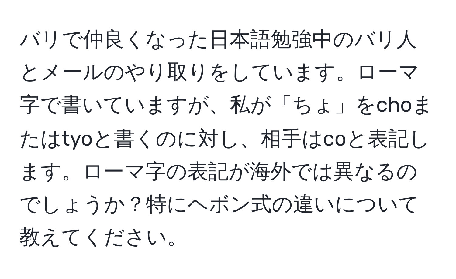 バリで仲良くなった日本語勉強中のバリ人とメールのやり取りをしています。ローマ字で書いていますが、私が「ちょ」をchoまたはtyoと書くのに対し、相手はcoと表記します。ローマ字の表記が海外では異なるのでしょうか？特にヘボン式の違いについて教えてください。