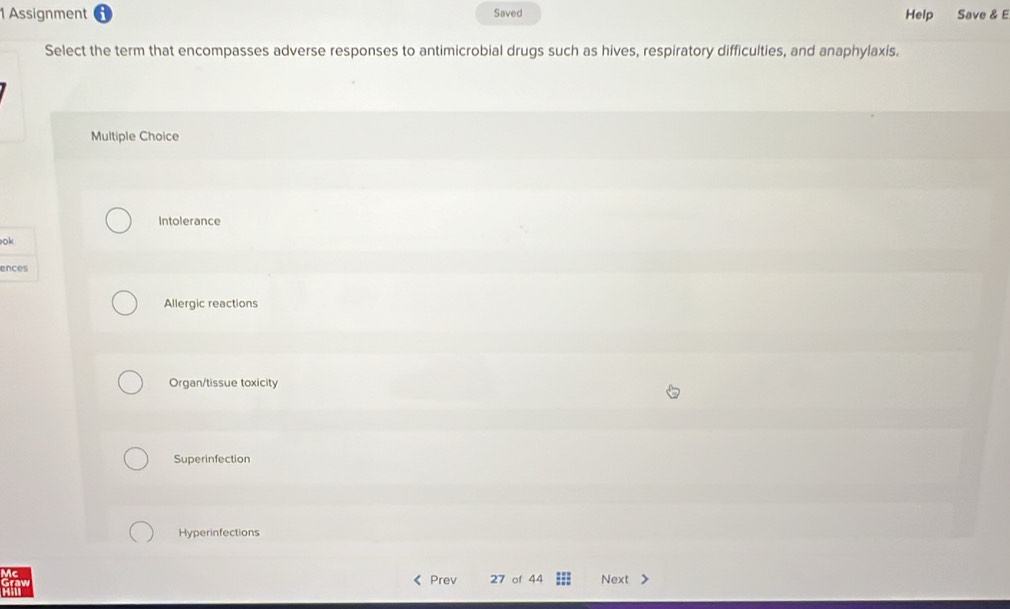 Assignment Saved Help Save & E
Select the term that encompasses adverse responses to antimicrobial drugs such as hives, respiratory difficulties, and anaphylaxis.
Multiple Choice
Intolerance
ok
ences
Allergic reactions
Organ/tissue toxicity
Superinfection
Hyperinfections
Prev 27 of 44 Next