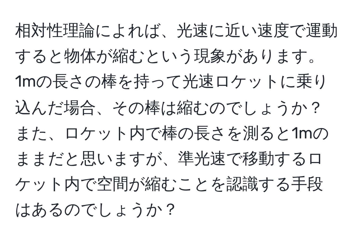 相対性理論によれば、光速に近い速度で運動すると物体が縮むという現象があります。1mの長さの棒を持って光速ロケットに乗り込んだ場合、その棒は縮むのでしょうか？また、ロケット内で棒の長さを測ると1mのままだと思いますが、準光速で移動するロケット内で空間が縮むことを認識する手段はあるのでしょうか？