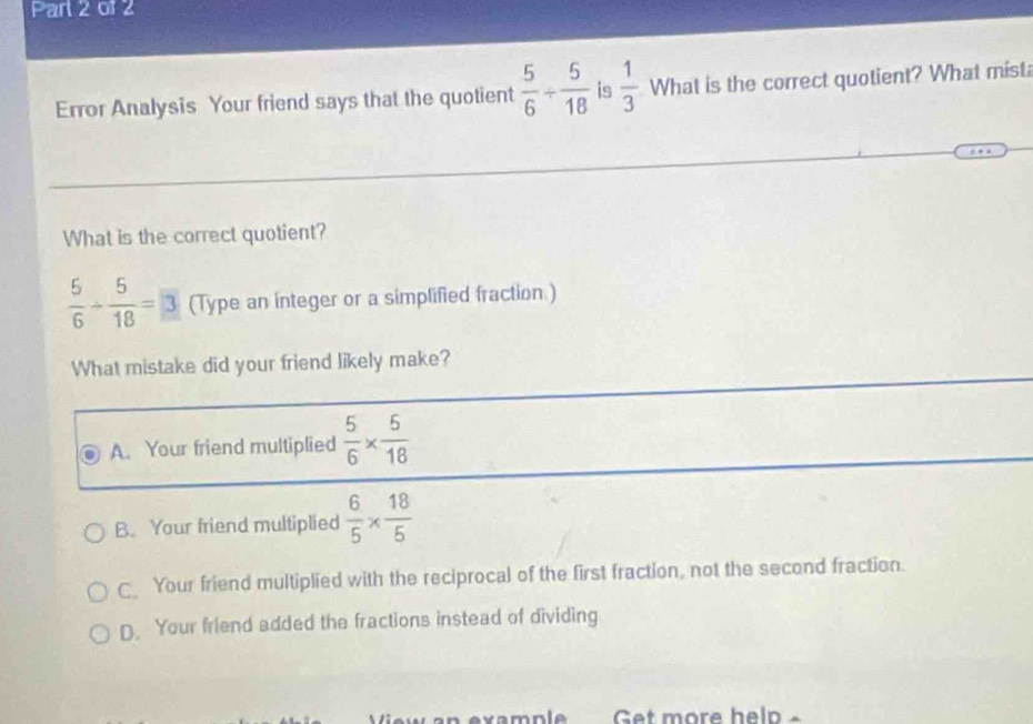 Error Analysis Your friend says that the quotient  5/6 /  5/18  is  1/3  What is the correct quotient? What mist
What is the correct quotient?
 5/6 /  5/18 =3 (Type an integer or a simplified fraction.)
What mistake did your friend likely make?
A. Your friend multiplied  5/6 *  5/18 
B. Your friend multiplied  6/5 *  18/5 
C Your friend multiplied with the reciprocal of the first fraction, not the second fraction.
D. Your friend added the fractions instead of dividing
example Get more help