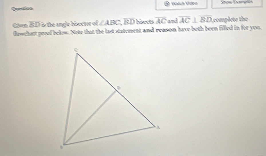 Question Watch Video Showx Exampies 
Gan overline BD is the angle bisector of ∠ ABC, overline BD bisects overline AC and overline AC⊥ overline BD complete the 
flowchart proof below. Note that the last statement and reason have both been filled in for you.