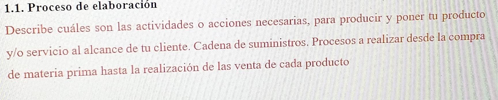 Proceso de elaboración 
Describe cuáles son las actividades o acciones necesarias, para producir y poner tu producto 
y/o servicio al alcance de tu cliente. Cadena de suministros. Procesos a realizar desde la compra 
de materia prima hasta la realización de las venta de cada producto