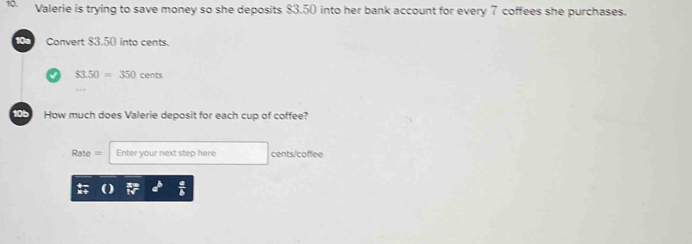 Valerie is trying to save money so she deposits $3.50 into her bank account for every 7 coffees she purchases. 
10a Convert $3.50 into cents.
$3.50=350cents
10b How much does Valerie deposit for each cup of coffee?
Rate= Enter your next step here cents/coffee