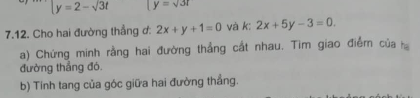 y=2-sqrt(3)t [y=sqrt(3)t
7.12. Cho hai đường thẳng ơ: 2x+y+1=0 và k: 2x+5y-3=0
a) Chứng minh rằng hai đường thẳng cắt nhau. Tìm giao điểm của ha 
đường thẳng đó. 
b) Tính tang của góc giữa hai đường thẳng.