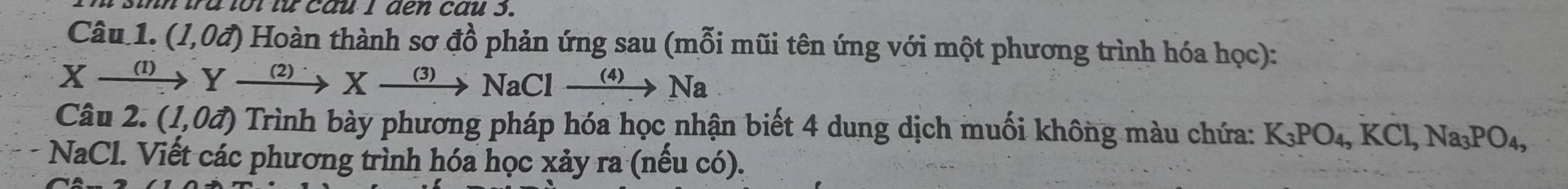 a t t tu ca u I d n cau 3. 
Câu 1. (1,0vector a) Hoàn thành sơ đồ phản ứng sau (mỗi mũi tên ứng với một phương trình hóa học):
Xxrightarrow (1)Yxrightarrow (2)^.Xxrightarrow (3)NaClxrightarrow (4)Na
Câu 2. (1,0vector a) Trình bày phương pháp hóa học nhận biết 4 dung dịch muối không màu chứa: K_3PO_4, KCl, Na_3PO_4,
NaCl. Viết các phương trình hóa học xảy ra (nếu có).