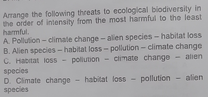 Arrange the following threats to ecological biodiversity in
the order of intensity from the most harmful to the least
harmful.
A. Pollution - climate change - alien species - habitat loss
B. Alien species - habitat loss - pollution - climate change
C. Habitat loss - pollution - climate change - alien
species
D. Climate change - habitat loss - pollution - alien
species