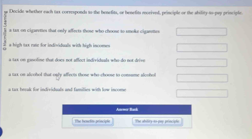 Decide whether each tax corresponds to the benefits, or benefits received, principle or the ability-to-pay principle.
a tax on cigarettes that only affects those who choose to smoke cigarettes
a high tax rate for individuals with high incomes
a tax on gasoline that does not affect individuals who do not drive
a tax on alcohol that only affects those who choose to consume alcohol
a tax break for individuals and families with low income