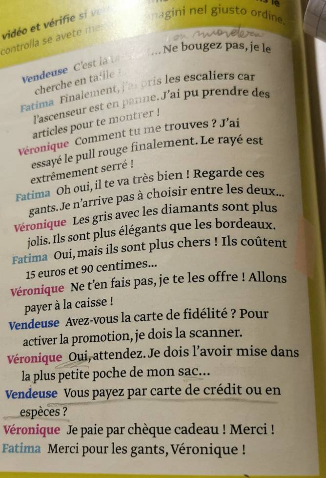 se 
vidéo et vérifie s e 
nagini nel giusto ordine. 
controlla se avete m e : 
“ Ne bougez pas, je le 
Vendeuse C'estla t 
cherche en ta ie 
Fatima Finalement, j'ai pris les escaliers car 
l'ascenseur est en panne. J’ai pu prendre des 
articles pour te montrer ! 
Véronique Comment tu me trouves ? J'ai 
essayé le pull rouge finalement. Le rayé est 
extrêmement serré ! 
Fatima Oh oui, il te va très bien ! Regarde ces 
gants.Je n'arrive pas à choisir entre les deux... 
Véronique Les gris avec les diamants sont plus 
jolis. Ils sont plus élégants que les bordeaux. 
Fatima Oui, mais ils sont plus chers ! Ils coûtent
15 euros et 90 centimes... 
Véronique Ne t’en fais pas, je te les offre ! Allons 
payer à la caisse ! 
Vendeuse Avez-vous la carte de fidélité ? Pour 
activer la promotion, je dois la scanner. 
Véronique_Oui, attendez. Je dois l’avoir mise dans 
la plus petite poche de mon sac... 
Vendeuse Vous payez par carte de crédit ou en 
espèces ? 
Véronique Je paie par chèque cadeau ! Merci ! 
Fatima Merci pour les gants, Véronique !