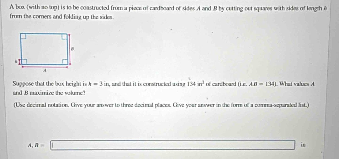 A box (with no top) is to be constructed from a piece of cardboard of sides A and B by cutting out squares with sides of length h
from the corners and folding up the sides.
Suppose that the box height is h=3in , and that it is constructed using 134in^2 of cardboard (i.e. AB=134). What values A
and B maximize the volume?
(Use decimal notation. Give your answer to three decimal places. Give your answer in the form of a comma-separated list.)
A, B=□ in