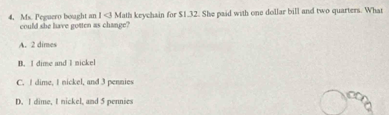 Ms. Peguero bought an 1<3Math keychain for $1.32. She paid with one dollar bill and two quarters. What
could she have gotten as change?
A. 2 dimes
B. I dime and I nickel
C. I dime, I nickel, and 3 pennies
D. I dime, I nickel, and 5 pennies