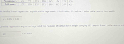 Write the linear regression equation that represents this situation. Round each value to the nearest hundredth.
y=1.96a+1.11
use the regression equation to predict the number of suitcases on a flight carrying 250 people. Round to the nearest sur 
491 sultcases