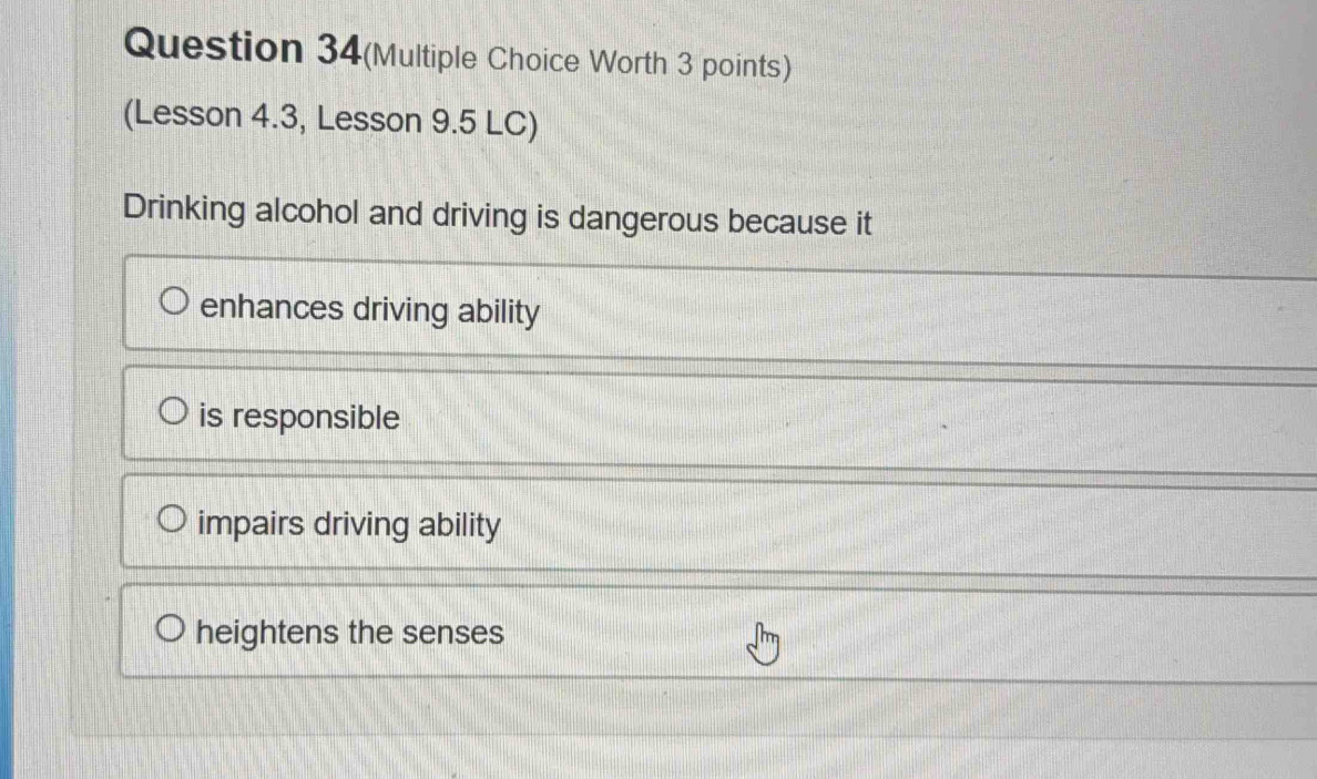 Question 34(Multiple Choice Worth 3 points)
(Lesson 4.3, Lesson 9.5 LC)
Drinking alcohol and driving is dangerous because it
enhances driving ability
is responsible
impairs driving ability
heightens the senses