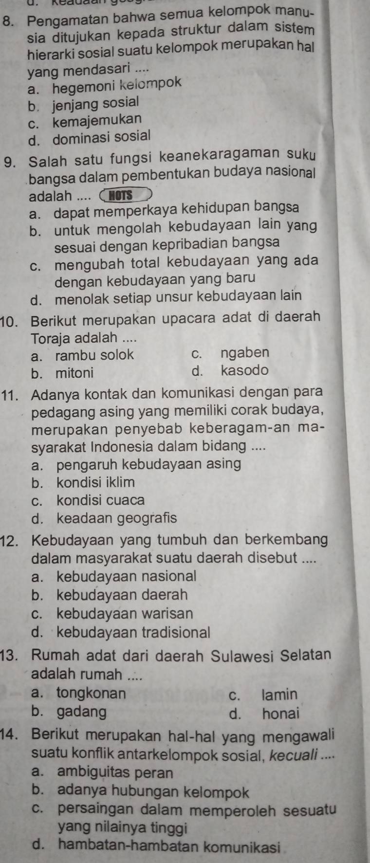 Pengamatan bahwa semua kelompok manu-
sia ditujukan kepada struktur dalam sistem
hierarki sosial suatu kelompok merupakan hal
yang mendasari ....
a. hegemoni kelompok
b. jenjang sosial
c. kemajemukan
d. dominasi sosial
9. Salah satu fungsi keanekaragaman suku
bangsa dalam pembentukan budaya nasional
adalah .... HOTS
a. dapat memperkaya kehidupan bangsa
b. untuk mengolah kebudayaan lain yang
sesuai dengan kepribadian bangsa
c. mengubah total kebudayaan yang ada
dengan kebudayaan yang baru
d. menolak setiap unsur kebudayaan lain
10. Berikut merupakan upacara adat di daerah
Toraja adalah ....
a. rambu solok c. ngaben
b. mitoni d. kasodo
11. Adanya kontak dan komunikasi dengan para
pedagang asing yang memiliki corak budaya,
merupakan penyebab keberagam-an ma-
syarakat Indonesia dalam bidang ....
a. pengaruh kebudayaan asing
b. kondisi iklim
c. kondisi cuaca
d. keadaan geografis
12. Kebudayaan yang tumbuh dan berkembang
dalam masyarakat suatu daerah disebut ....
a. kebudayaan nasional
b. kebudayaan daerah
c. kebudayaan warisan
d. kebudayaan tradisional
13. Rumah adat dari daerah Sulawesi Selatan
adalah rumah ....
a.tongkonan c. lamin
b. gadang d. honai
14. Berikut merupakan hal-hal yang mengawali
suatu konflik antarkelompok sosial, kecuali ....
a. ambiguitas peran
b. adanya hubungan kelompok
c. persaingan dalam memperoleh sesuatu
yang nilainya tinggi
d. hambatan-hambatan komunikasi