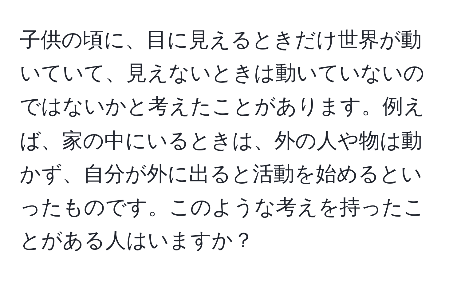 子供の頃に、目に見えるときだけ世界が動いていて、見えないときは動いていないのではないかと考えたことがあります。例えば、家の中にいるときは、外の人や物は動かず、自分が外に出ると活動を始めるといったものです。このような考えを持ったことがある人はいますか？