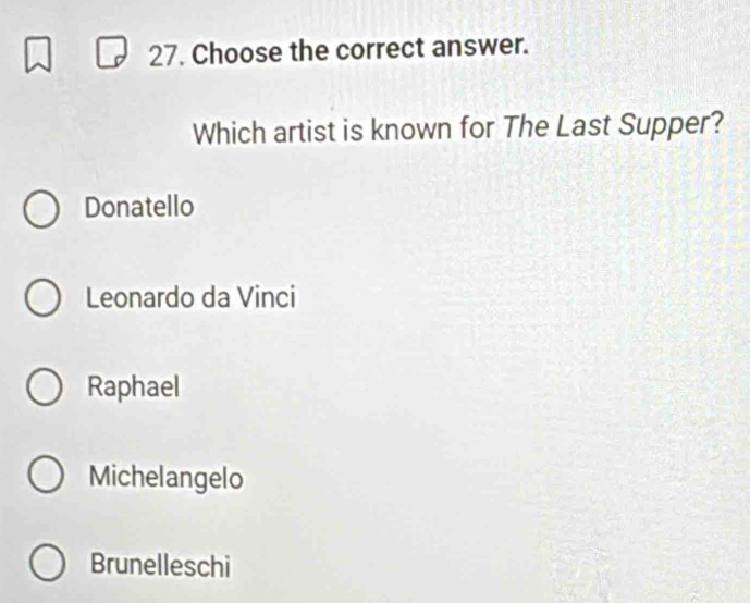 Choose the correct answer.
Which artist is known for The Last Supper?
Donatello
Leonardo da Vinci
Raphael
Michelangelo
Brunelleschi