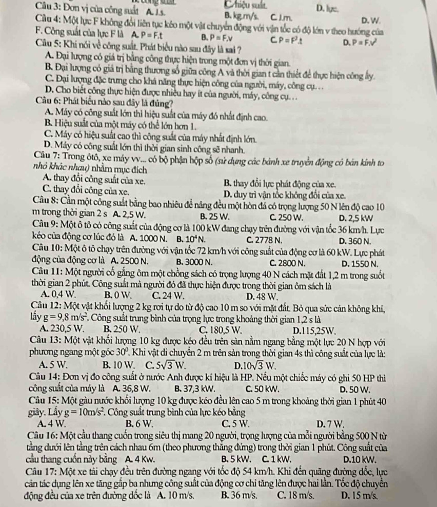 Chiệu suất D. lge.
Câu 3: Đơn vị của công suất A. J.s. B. kg.m/s. C. J.m.
D. W.
Cu 4: Một lực F không đổi liên tục kéo một vật chuyển động với vận tốc có độ lớn v theo hướng của
F. Công suất của lực F là A. P=F.t B. P=F.v C P=F^2t D. P=F.v^2
Câu 5: Khí nói về công suất. Phát biểu nào sau đây là sai ?
A. Đại lượng có giá trị bằng công thực hiện trong một đơn vị thời gian.
B. Đại lượng có giả trị bằng thương số giữa công A và thời gian t cần thiết để thực hiện công ấy.
C. Đại lượng đặc trưng cho khá năng thực hiện công của người, máy, công cụ. . .
D. Cho biết công thực hiện được nhiều hay ít của người, máy, công cụ. . .
Cầu 6: Phát biểu nào sau đây là đủng?
A. Máy có công suất lớn thì hiệu suất của máy đó nhất định cao.
B. Hiệu suất của một máy có thể lớn hơn 1.
C. Máy có hiệu suất cao thì công suất của máy nhất định lớn.
D. Máy có công suất lớn thì thời gian sinh công sẽ nhanh.
Cầu 7: Trong ôtô, xe máy vv... có bộ phận hộp số (sử dụng các bành xe truyền động có bản kính to
nhỏ khác nhau) nhằm mục đích
A. thay đổi công suất của xe,  B. thay đổi lực phát động của xe.
C. thay đổi công của xe. D. duy trì vận tổc không đổi của xe.
Cầu 8: Cần một công suất bằng bao nhiêu để nâng đều một hòn đá có trọng lượng 50 N lên độ cao 10
m trong thời gian 2 s A. 2,5 W. B. 25 W. C. 250 W. D. 2,5 kW
Câu 9: Một ô tô có công suất của động cơ là 100 kW đang chạy trên đường với vận tốc 36 km/h. Lực
kéo của động cơ lúc đó là A. 1000 N. B. 10^4N. C. 2778 N. D. 360 N.
Câu 10: Một ô tô chạy trên đường với vận tốc 72 km/h với công suất của động cơ là 60 kW. Lực phát
động của động cơ là A. 2500 N. B. 3000 N. C. 2800 N. D. 1550 N.
Câu 11: Một người cố gắng ôm một chồng sách có trọng lượng 40 N cách mặt đất 1,2 m trong suốt
thời gian 2 phút. Công suất mà người đó đã thực hiện được trong thời gian ôm sách là
A. 0,4 W. B. 0 W. C. 24 W. D. 48 W.
Câu 12: Một vật khối lượng 2 kg rơi tự do từ độ cao 10 m so với mặt đất. Bỏ qua sức cản không khi,
lầy g=9,8m/s^2 F. Công suất trung bình của trọng lực trong khoảng thời gian 1,2 s là
A. 230,5 W. B. 250 W. C. 180,5 W. D.115,25W.
Câu 13: Một vật khối lượng 10 kg được kéo đều trên sàn nằm ngang bằng một lực 20 N hợp với
phương ngang một góc 30° T Khi vật di chuyển 2 m trên sản trong thời gian 4s thì công suất của lực là:
A. 5 W. B. 10 W. C. 5sqrt(3)W. D. 10sqrt(3)W.
Câu 14: Đơn vị đo công suất ở nước Anh được kí hiệu là HP. Nếu một chiếc máy có ghi 50 HP thì
công suất của máy là A. 36,8 W. B. 37,3 kW. C. 50 kW. D. 50 W.
Câu 15: Một gàu nước khối lượng 10 kg được kéo đều lện cao 5 m trong khoảng thời gian 1 phút 40
giây. Lấy g=10m/s^2 F. Công suất trung bình của lực kéo bằng
A. 4 W. B. 6 W. C. 5 W. D. 7 W.
Câu 16: Một cầu thang cuốn trong siêu thị mang 20 người, trọng lượng của mỗi người bằng 500 N từ
tằng dưới lên tầng trên cách nhau 6m (theo phương thắng đứng) trong thời gian 1 phút. Công suất của
cầu thang cuốn này bằng  A. 4 Kw. B. 5 kW. C. 1 kW. D.10 kW.
Câu 17: Một xe tải chạy đều trên đường ngang với tốc độ 54 km/h. Khi đến quãng đường dốc, lực
cản tác dụng lên xe tăng gấp ba nhưng công suất của động cơ chi tăng lên được hai lần. Tốc độ chuyển
động đều của xe trên đường đốc là A. 10 m/s. B. 36 m/s. C. 18 m/s. D. 15 m/s.