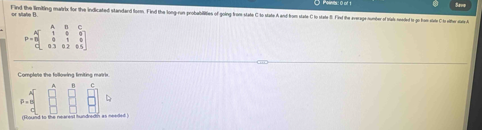 Save 
or state B 
Find the limiting matrix for the indicated standard form. Find the long-run probabilities of going from state C to state A and from state C to state B. Find the average number of trials needed to go from state C to elther state A
P=beginbmatrix A&B&C 1&0&0 0&1&0 0.3&0.2&0.5endbmatrix
Complete the following limiting matrix.
A B C
overline P=B
(Round to the nearest hundredth as needed.)