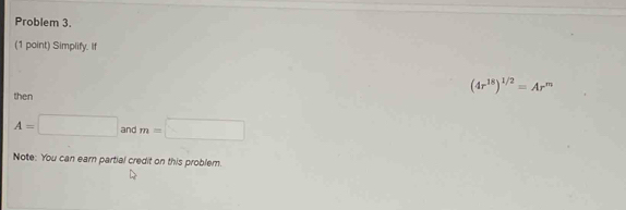 Problem 3. 
(1 point) Simplify. If
(4r^(18))^1/2=Ar^m
then
A=□ and m=□
Note: You can earn partial credit on this problem.