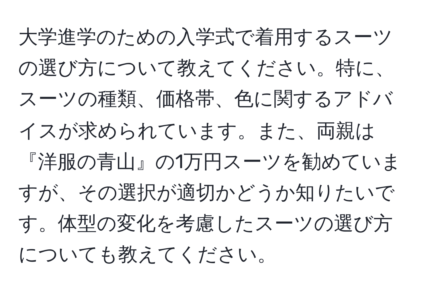 大学進学のための入学式で着用するスーツの選び方について教えてください。特に、スーツの種類、価格帯、色に関するアドバイスが求められています。また、両親は『洋服の青山』の1万円スーツを勧めていますが、その選択が適切かどうか知りたいです。体型の変化を考慮したスーツの選び方についても教えてください。