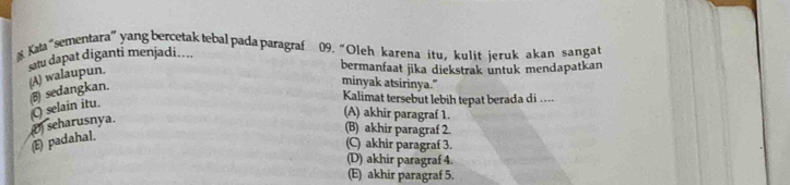 Kata "sementara”yang bercetaktebalpada paragraf 09. “Oleh karena itu, kulit ieruk akan sangat
sau dapat díganti menjadi..... (A) walaupun.
bermanfaat jika diekstrak untuk mendapatkan
minyak atsirinya."
Kalimat tersebut lebih tepat berada di ....
Q) selain itu. (B) sedangkan.
(E) padahal. () seharusnya.
(A) akhir paragraf 1.
(B) akhir paragraf 2.
(C) akhir paragraf 3.
(D) akhir paragraf 4.
(E) akhir paragraf 5.