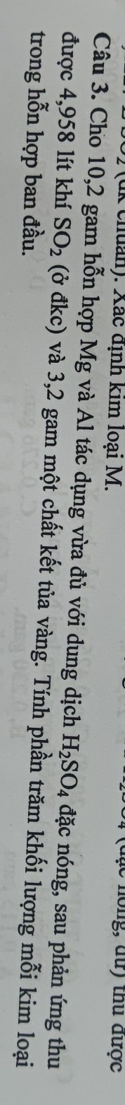 (u k chuan). Xác định kim loại M. 
(đặc hồng, dữ) thủ được 
Câu 3. Cho 10,2 gam hỗn hợp Mg và Al tác dụng vừa đủ với dung dịch H_2SO_4 đặc nóng, sau phản ứng thu 
được 4,958 lít khí SO_2 (ở đkc) và 3,2 gam một chất kết tủa vàng. Tính phần trăm khối lượng mỗi kim loại 
trong hỗn hợp ban đầu.