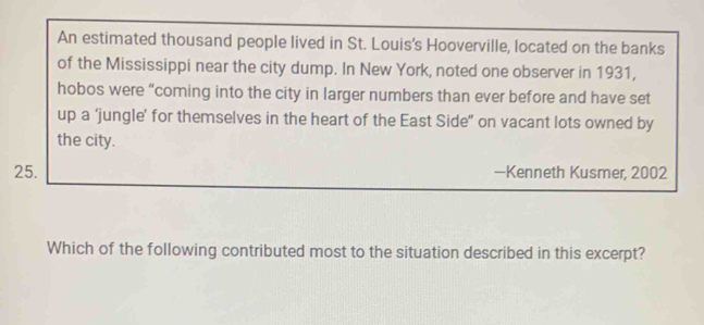 An estimated thousand people lived in St. Louis's Hooverville, located on the banks 
of the Mississippi near the city dump. In New York, noted one observer in 1931, 
hobos were “coming into the city in larger numbers than ever before and have set 
up a ‘jungle’ for themselves in the heart of the East Side” on vacant lots owned by 
the city. 
25. —Kenneth Kusmer, 2002 
Which of the following contributed most to the situation described in this excerpt?