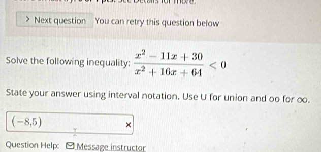 nore. 
Next question You can retry this question below 
Solve the following inequality:  (x^2-11x+30)/x^2+16x+64 <0</tex> 
State your answer using interval notation. Use U for union and oo for ∞.
(-8,5)
× 
Question Help: Message instructor