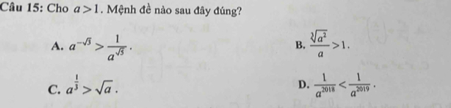 Cho a>1. Mệnh đề nào sau đây đúng?
A. a^(-sqrt(3))> 1/a^(sqrt(5)) .  sqrt[3](a^2)/a >1. 
B.
D.
C. a^(frac 1)3>sqrt(a).  1/a^(2018)  .