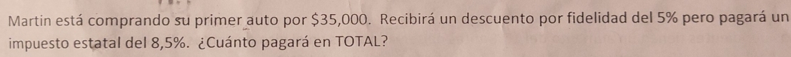 Martin está comprando su primer auto por $35,000. Recibirá un descuento por fidelidad del 5% pero pagará un 
impuesto estatal del 8,5%. ¿Cuánto pagará en TOTAL?