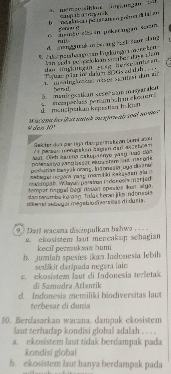 a. membersihkan lingkungan dafl
sampah anorganik
b. melakukan penanaman pohon di lahan
gersang
c. membersihkan pekarangan secara
rutin
d. menggunakan barang hasil daur ulang 1
8. Pilar pembangunan lingkungan menekan-
kan pada pengelolaan sumber daya alam
dan lingkungan yang berkelanjutan.
Tujuan pilar ini dalam SDGs adalah . . · :
a. meningkatkan akses sanitasi dan air
bersih
b. meningkatkan kesehatan masyarakat
c. memperluas pertumbuhan ekonomi
d. menciptakan kepastian hukum
Wacana berikut untuk menjawab soal nomor
9 dan 10!
Sekitar dua per tiga dari permukaan bumi atau
71 persen merupakan bagian dari ekosistem
laut. Oleh karena cakupannya yang luas dan
potensinya yang besar, ekosistem laut menarik
perhatian banyak orang. Indonesia juga dikenal
sebagai negara yang memiliki kekayaan alam
melimpah. Wilayah perairan Indonesia menjadi
tempat tinggal bagi ribuan spesies ikan, alga,
dan terumbu karang. Tidak heran jika Indonesia
dikenal sebagai megabiodiversitas di dunia.
9. Dari wacana disimpulkan bahwa . . . .
a. ekosistem laut mencakup sebagian
kecil permukaan bumi
b. jumlah spesies ikan Indonesia lebih
sedikit daripada negara lain
c. ekosistem laut di Indonesia terletak
di Samudra Atlantik
d. Indonesia memiliki biodiversitas laut
terbesar di dunia
10. Berdasarkan wacana, dampak ekosistem
laut terhadap kondisi global adalah . . . .
a. ekosistem laut tidak berdampak pada
kondisi global
b. ekosistem laut hanya berdampak pada