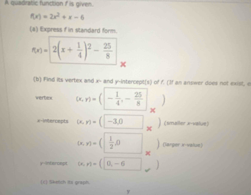 A quadratic function f is given.
f(x)=2x^2+x-6
(a) Express f in standard form.
f(x)=2(x+ 1/4 )^2- 25/8 
x
(b) Find its vertex and x - and y-intercept(s) of f. (If an answer does not exist, e 
vertex (x,y)=(- 1/4 ,- 25/8  ) 
x-intercepts (x,y)=(-3,0 x (smaller x -value)
(x,y)=( 1/2 ,0 (larger x -value)
x
y-intercept (x,y)=(|0,-6
(c) Sketch its graph.
y