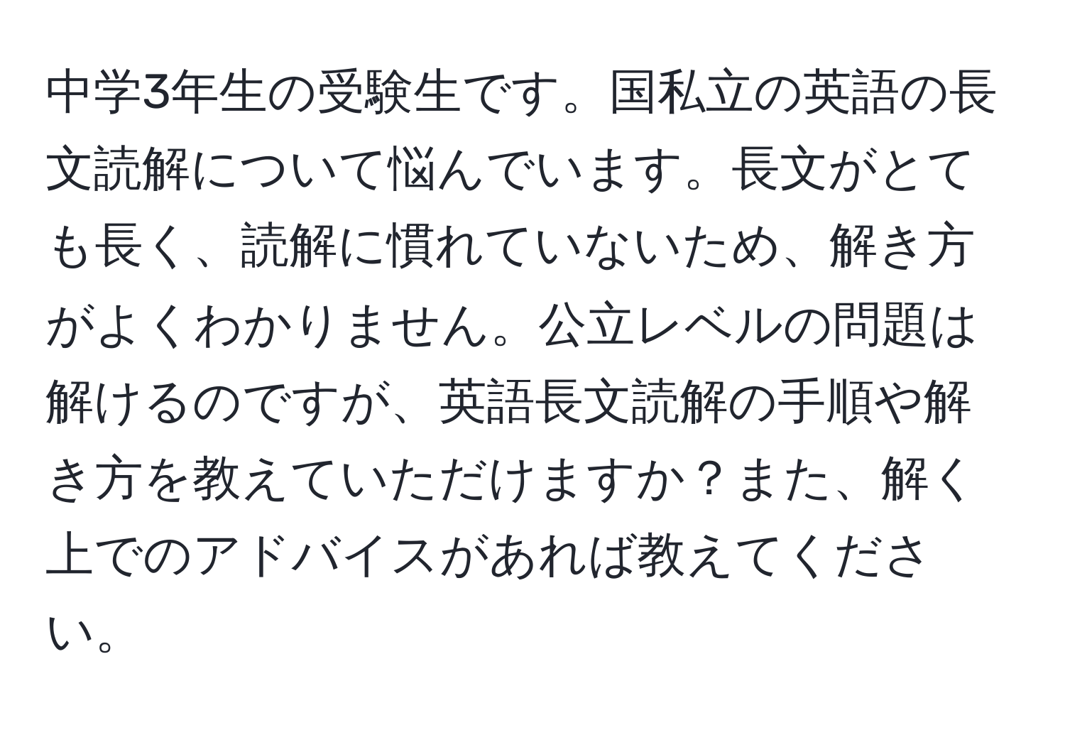 中学3年生の受験生です。国私立の英語の長文読解について悩んでいます。長文がとても長く、読解に慣れていないため、解き方がよくわかりません。公立レベルの問題は解けるのですが、英語長文読解の手順や解き方を教えていただけますか？また、解く上でのアドバイスがあれば教えてください。