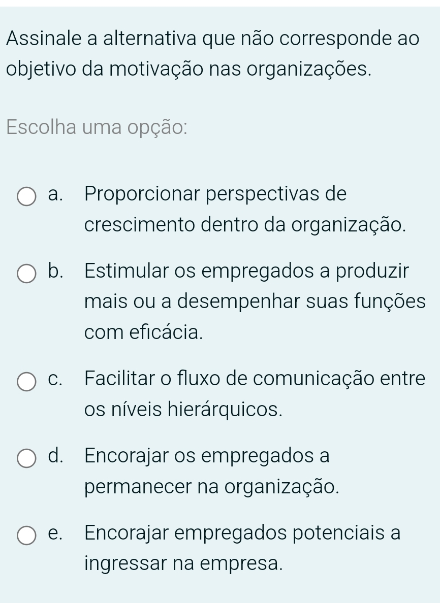 Assinale a alternativa que não corresponde ao
objetivo da motivação nas organizações.
Escolha uma opção:
a. Proporcionar perspectivas de
crescimento dentro da organização.
b. Estimular os empregados a produzir
mais ou a desempenhar suas funções
com eficácia.
c. Facilitar o fluxo de comunicação entre
os níveis hierárquicos.
d. Encorajar os empregados a
permanecer na organização.
e. Encorajar empregados potenciais a
ingressar na empresa.