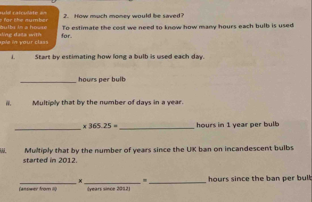 uld calculate an 2. How much money would be saved? 
for the number 
bulbs in a house To estimate the cost we need to know how many hours each bulb is used 
ling data with for. 
ple n y our class 
i. Start by estimating how long a bulb is used each day. 
_hours per bulb 
ii. Multiply that by the number of days in a year. 
_
* 365.25= _ hours in 1 year per bulb 
iii. Multiply that by the number of years since the UK ban on incandescent bulbs 
started in 2012. 
_×_ _ hours since the ban per bulb 
= 
(answer from ii) (years since 2012)