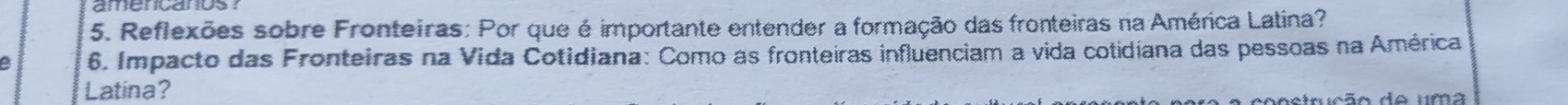 Reflexões sobre Fronteiras: Por que é importante entender a formação das fronteiras na América Latina? 
6. Impacto das Fronteiras na Vida Cotidiana: Como as fronteiras influenciam a vida cotidiana das pessoas na América 
Latina? 
aetrução do uma