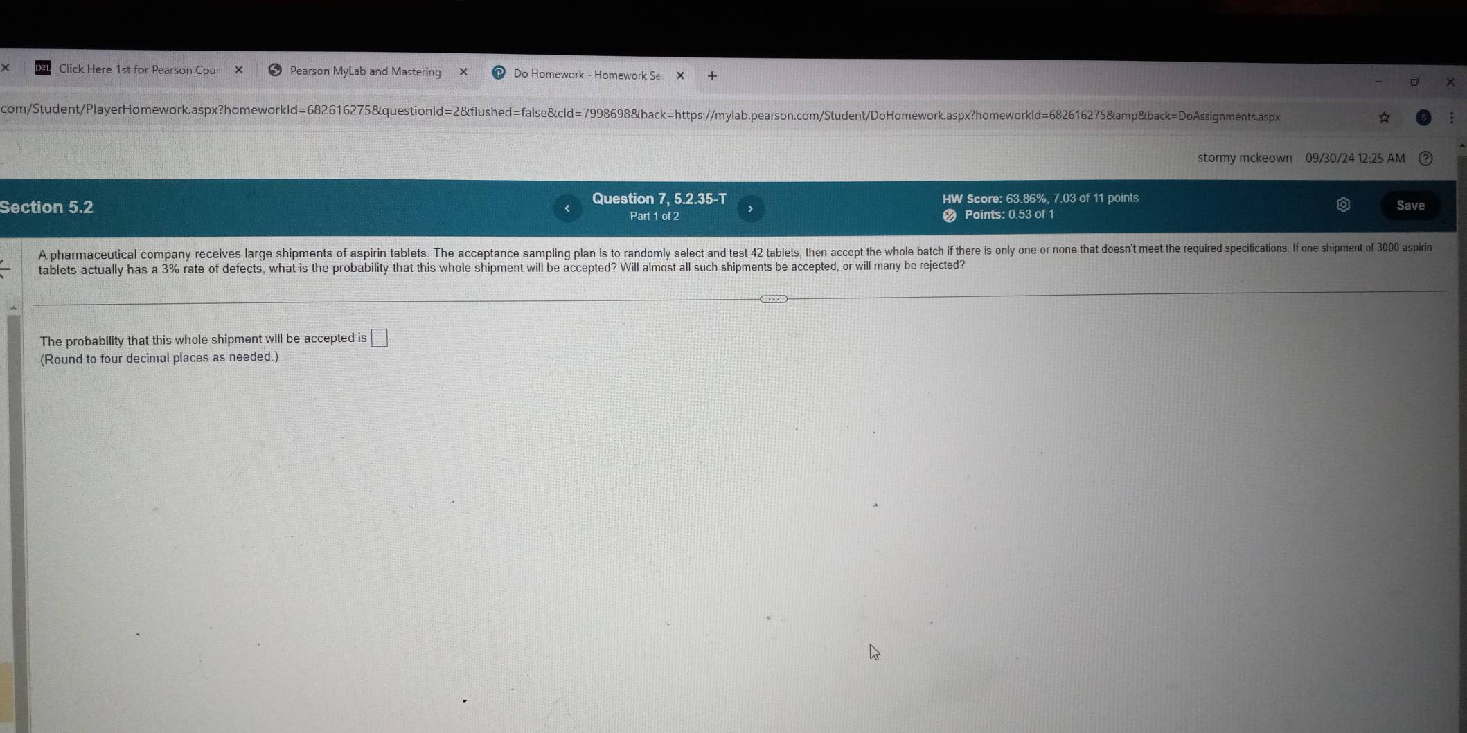 Click Here 1st for Pearson Cour Pearson MyLab and Mastering Do Homework - Homework Se X 
com/Student/PlayerHomework.aspx?homeworkld=682616275&questionId=2&flushed=false&cld=7998698&back=https://mylab.pearson.com/Student/DoHomework.aspx?homeworkld=682616275&amp&back=DoAssignments.aspx 
stormy mckeown 09/30/24 12:25 AM 
Question 7, 5.2.35-T 
Section 5.2 HW Score: 63.86%, 7.03 of 11 points Save 
Part 1 of 2 Points: 0.53 of 1 
A pharmaceutical company receives large shipments of aspirin tablets. The acceptance sampling plan is to randomly select and test 2 tablet, then accept the whole batch if there is only one or none that doen't meet the required specifcations. If one shipment of 3000 aspirin 
tablets actually has a 3% rate of defects, what is the probability that this whole shipment will be accepted? Will almost all such shipments be accepted, or will many be rejected? 
The probability that this whole shipment will be accepted is □. 
(Round to four decimal places as needed.)