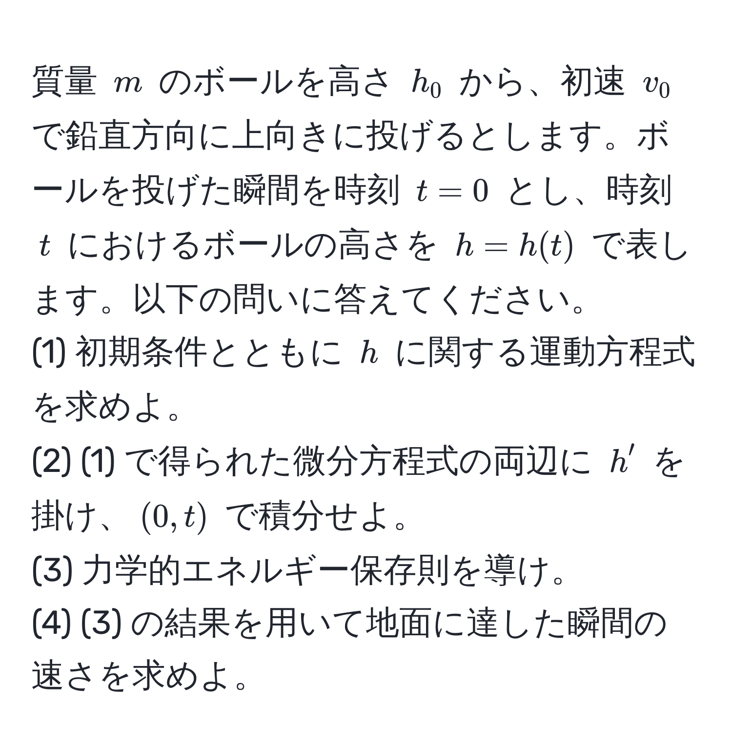 質量 $m$ のボールを高さ $h_0$ から、初速 $v_0$ で鉛直方向に上向きに投げるとします。ボールを投げた瞬間を時刻 $t=0$ とし、時刻 $t$ におけるボールの高さを $h = h(t)$ で表します。以下の問いに答えてください。  
(1) 初期条件とともに $h$ に関する運動方程式を求めよ。  
(2) (1) で得られた微分方程式の両辺に $h'$ を掛け、$(0, t)$ で積分せよ。  
(3) 力学的エネルギー保存則を導け。  
(4) (3) の結果を用いて地面に達した瞬間の速さを求めよ。