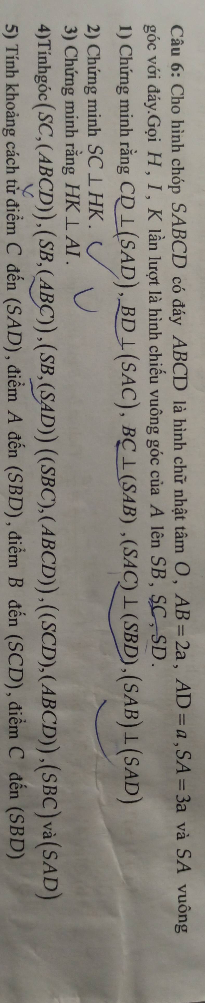 Cho hình chóp SABCD có đáy ABCD là hình chữ nhật tan O, AB=2a, AD=a, SA=3a và SA vuông 
góc với đáy.Gọi H, I, K lần lượt là hình chiếu vuông góc của A lên SB, SC, SD. 
1) Chứng minh rằng CD⊥ (SAD), BD⊥ (SAC), BC⊥ (SAB), (SAC)⊥ (SBD), (SAB)⊥ (SAD)
2) Chứng minh SC⊥ HK. 
3) Chứng minh rằng HK⊥ AI. 
4)Tínhgóc (SC,(ABCD)), (SB,(ABC)), (SB,(SAD))((SBC),(ABCD)),((SCD),(ABCD)), (SBC)va(SAD)
5) Tính khoảng cách tử điểm C đến (SAD) , điểm Adhat en(SBD), dihat emBdhat en(SCD) 、( tihat emCdhat en(SBD)