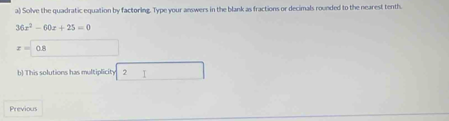 Solve the quadratic equation by factoring. Type your answers in the blank as fractions or decimals rounded to the nearest tenth.
36x^2-60x+25=0
x=0.8
b) This solutions has multiplicity 2 
Previous