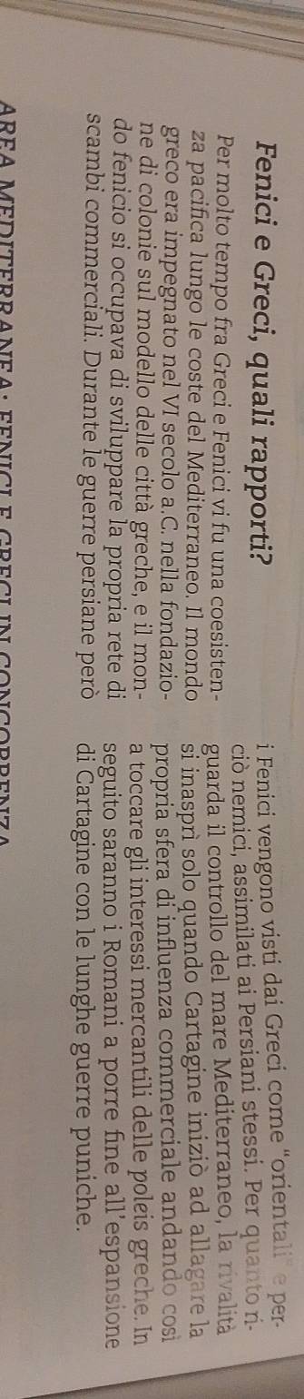 Fenici e Greci, quali rapporti? 
i Fenici vengono visti dai Greci come “orientali” e per- 
ciò nemici, assimilati ai Persiani stessi. Per quanto r- 
Per molto tempo fra Greci e Fenici vi fu una coesisten- guarda il controllo del mare Mediterraneo, la rivalità 
za pacifica lungo le coste del Mediterraneo. Il mondo si inasprì solo quando Cartagine iniziò ad allagare la 
greco era impegnato nel VI secolo a.C. nella fondazio- propria sfera di influenza commerciale andando cosi 
ne di colonie sul modello delle città greche, e il mon- a toccare gli interessi mercantili delle poleis greche. In 
do fenicio si occupava di sviluppare la propria rete di seguito saranno i Romani a porre fine all’espansione 
scambi commerciali. Durante le guerre persiane però di Cartagine con le lunghe guerre puniche. 
AREA MEDITERRANEA: FENICLE GRECLIN CONCORRENZA