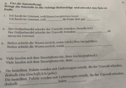 Obt die Satzstellung! 
Bringt die Satzteile in die richtige Reihenfolge und whreiht den Satz eo 
Ende. 
r. Ich kwufe im Internet, well (konn/vergleichen/man). 
Tch kafe im Internet, wel_ die Preïse dort spm_ 
_ 
2. Der Onlinehandel schadet der Umweit; trotzdem (bestelle/ich). 
Der Onlinehandel schadet der Unwelt, trondem _o 
etwas im Internet. 
_ 
3. Stefan schickt die Waren zurück, wenn (nicht/lm/sie/gefülles). 
Stefan schickt die Waren zurüick, wenn 
_ 
4. Vielo kaufen mit dem Smartphone ein, denn (es/ist/pruktisck). 
Viele kaufen mit dem Smartphone ein, denn 
S. Die bestellten Pakete werden mit Lieferwagen verteit, die der Umwelt schaden: 
deshalb (ins Geschäft/ich/gehe). 
Die bestellten Pakete werden mit Lieferwagen verteilt, die der Umwelt schaden, 
deshalb _lieber_