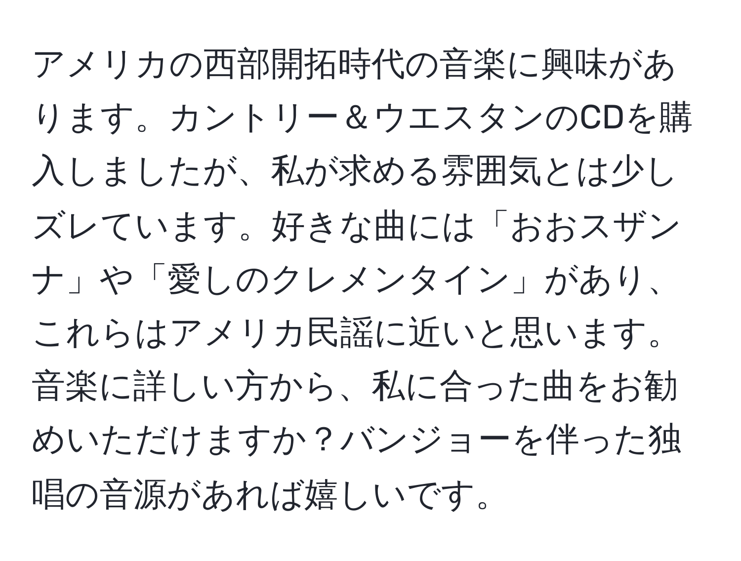 アメリカの西部開拓時代の音楽に興味があります。カントリー＆ウエスタンのCDを購入しましたが、私が求める雰囲気とは少しズレています。好きな曲には「おおスザンナ」や「愛しのクレメンタイン」があり、これらはアメリカ民謡に近いと思います。音楽に詳しい方から、私に合った曲をお勧めいただけますか？バンジョーを伴った独唱の音源があれば嬉しいです。