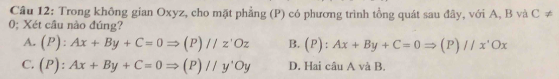 Trong không gian Oxyz, cho mặt phẳng (P) có phương trình tổng quát sau đây, với A, B và C!=
0; Xét câu nào đúng?
A. (P):Ax+By+C=0Rightarrow (P)//z'Oz B. (P):Ax+By+C=0Rightarrow (P)//x'Ox
C. (P):Ax+By+C=0Rightarrow (P)//y'Oy D. Hai câu A và B.